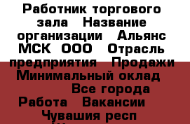 Работник торгового зала › Название организации ­ Альянс-МСК, ООО › Отрасль предприятия ­ Продажи › Минимальный оклад ­ 25 000 - Все города Работа » Вакансии   . Чувашия респ.,Шумерля г.